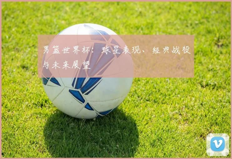 男篮世界杯：球星表现、经典战役与未来展望