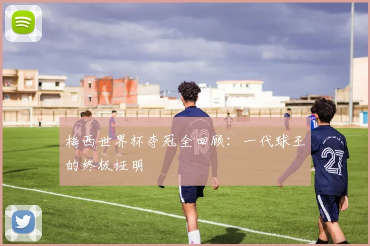 梅西世界杯夺冠全回顾：一代球王的终极证明