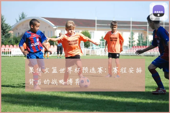 聚焦女篮世界杯预选赛：赛程安排背后的战略博弈