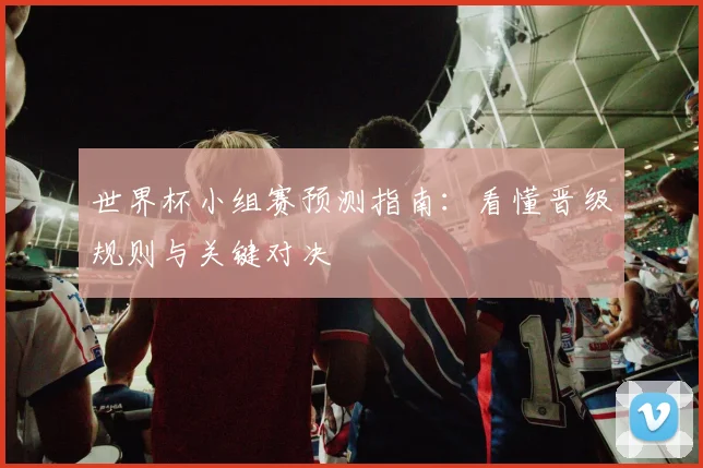 世界杯小组赛预测指南：看懂晋级规则与关键对决