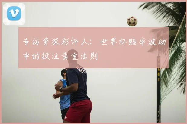 专访资深彩评人:世界杯赔率波动中的投注黄金法则