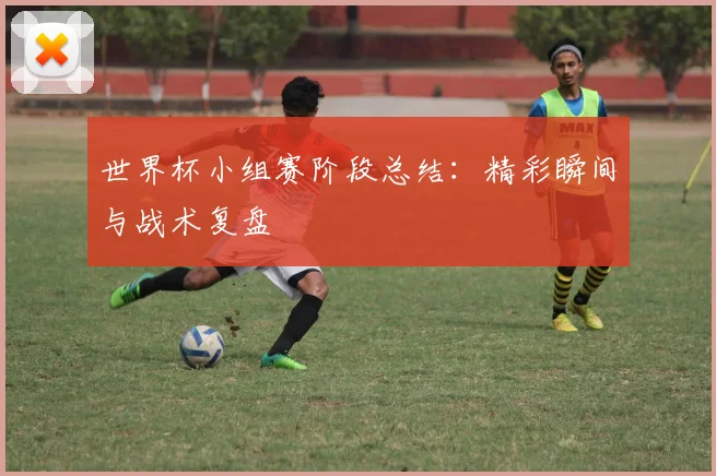世界杯小组赛阶段总结:精彩瞬间与战术复盘