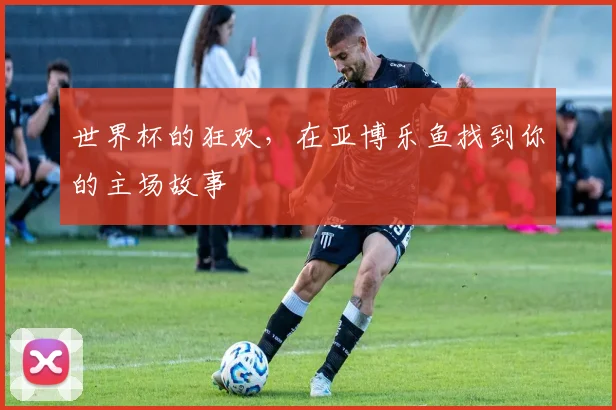 世界杯的狂欢,在亚博乐鱼找到你的主场故事