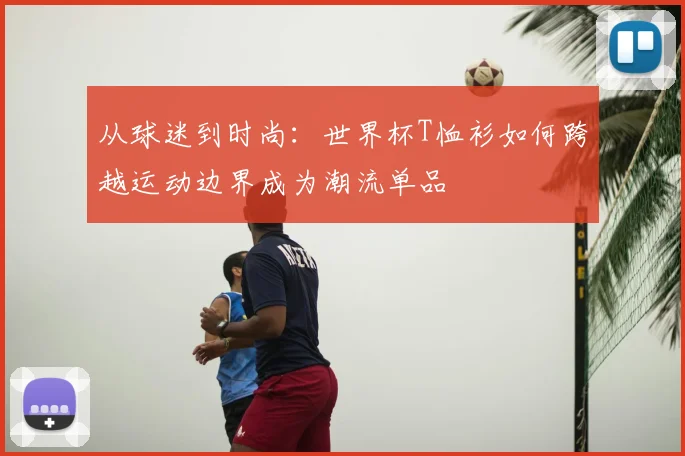 从球迷到时尚:世界杯T恤衫如何跨越运动边界成为潮流单品