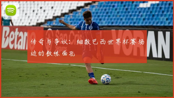 传奇与争议：细数巴西世界杯赛场边的教练面孔