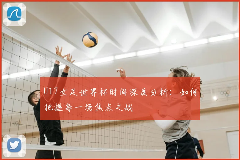 U17女足世界杯时间深度分析:如何把握每一场焦点之战