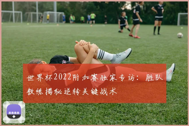 世界杯2022附加赛独家专访:胜队教练揭秘逆转关键战术