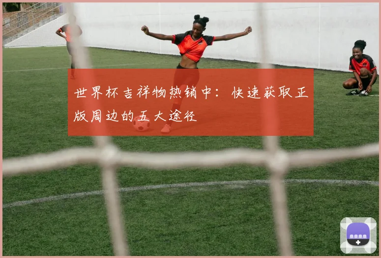 世界杯吉祥物热销中:快速获取正版周边的五大途径