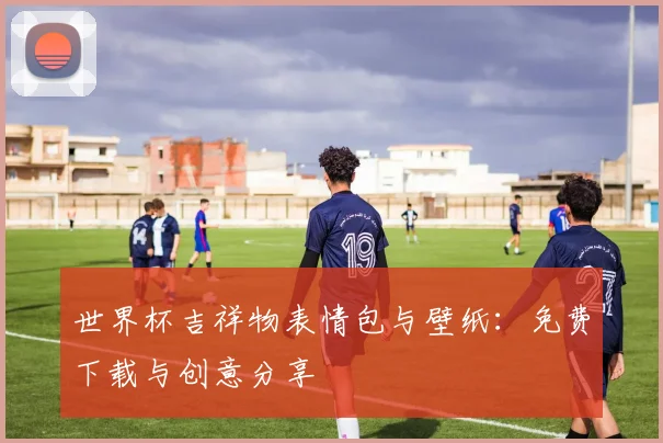 世界杯吉祥物表情包与壁纸:免费下载与创意分享