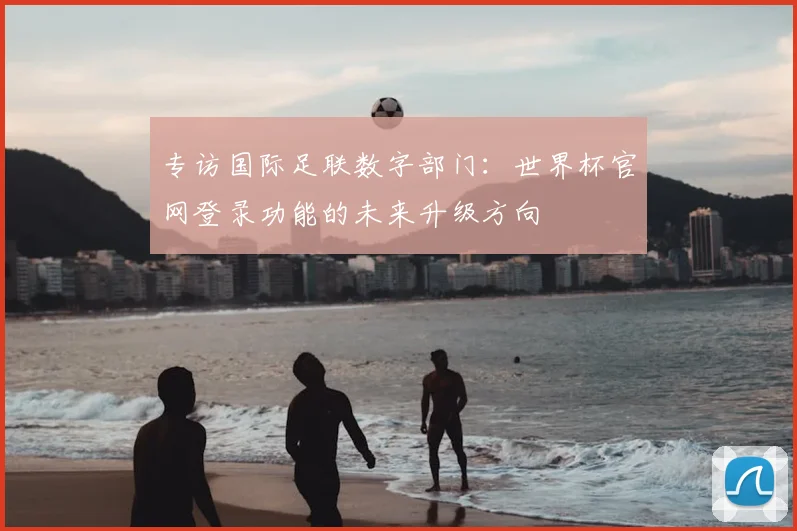 专访国际足联数字部门:世界杯官网登录功能的未来升级方向