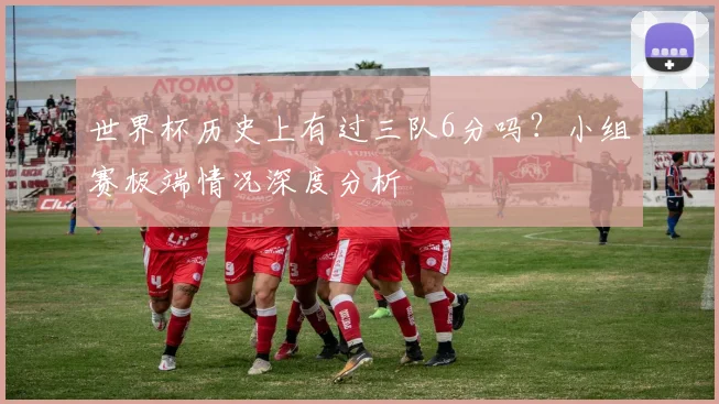 世界杯历史上有过三队6分吗?小组赛极端情况深度分析