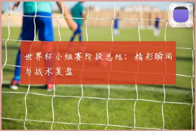 世界杯小组赛阶段总结：精彩瞬间与战术复盘