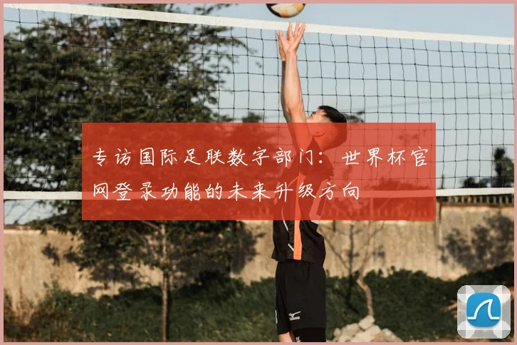 专访国际足联数字部门：世界杯官网登录功能的未来升级方向